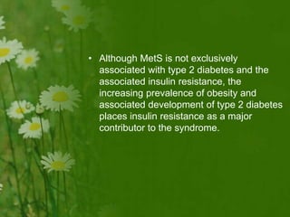 • Although MetS is not exclusively
associated with type 2 diabetes and the
associated insulin resistance, the
increasing prevalence of obesity and
associated development of type 2 diabetes
places insulin resistance as a major
contributor to the syndrome.
 