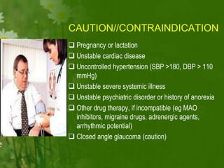 CAUTION//CONTRAINDICATION
 Pregnancy or lactation
 Unstable cardiac disease
 Uncontrolled hypertension (SBP >180, DBP > 110
mmHg)
 Unstable severe systemic illness
 Unstable psychiatric disorder or history of anorexia
 Other drug therapy, if incompatible (eg MAO
inhibitors, migraine drugs, adrenergic agents,
arrhythmic potential)
 Closed angle glaucoma (caution)
 