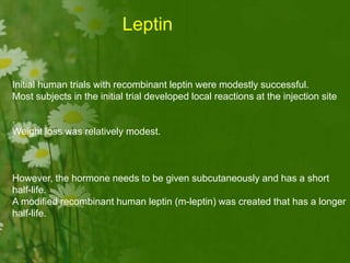 Initial human trials with recombinant leptin were modestly successful.
Most subjects in the initial trial developed local reactions at the injection site
.
Weight loss was relatively modest.
However, the hormone needs to be given subcutaneously and has a short
half-life.
A modified recombinant human leptin (m-leptin) was created that has a longer
half-life.
Leptin
 