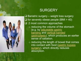 SURGERY
 Bariatric surgery – weight loss surgery
 for severely obese people (BMI > 40)
 2 most common approaches
o reducing the volume of the stomach
(e.g. by adjustable gastric
banding and vertical banded
gastroplasty), which produces an earlier
sense of satiation.
o reducing the length of bowel that comes
into contact with food (gastric bypass
surgery), which directly reduces
absorption.
 