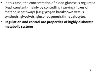 • In this case, the concentration of blood glucose is regulated
(kept constant) mainly by controlling (varying) fluxes of
metabolic pathways (i.e.glycogen breakdown versus
synthesis, glycolysis, gluconeogenesis)in hepatocytes.
• Regulation and control are properties of highly elaborate
metabolic systems.
3
 