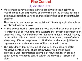 Fine Control
(1) Variation in pH
• Most enzymes have a characteristic pH at which their activity is
maximal(optimum pH). Above or below this pH the activity normally
declines,although to varying degrees depending upon the particular
enzyme.
• Thus,enzymes can show pH v/s activity profiles ranging in shape from
very broad to very narrow.
• As the pH optimum of an enzyme is not always the same as the pH of
its intracellular surroundings,this suggests that the pH dependence of
enzyme activity may be one factor that determines its overall activity
in the cell. As all cells contain thousands of enzymes, many of which
show very different responses to pH, the intracellular pH (pHi) may
represent an important element of fine metabolic control.
• The light-dependent activation of several of the enzymes of the
reductive pentose–phosphate pathway(Calvin–Benson cycle)
provides a well-documented example of how changes in pHi can
contribute to metabolic control within the chloroplast stroma of
plants. 8
 