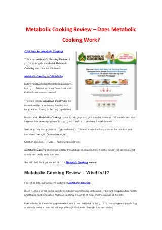 Metabolic Cooking Review – Does Metabolic
Cooking Work?
Click here for Metabolic Cooking
This is our Metabolic Cooking Review. If
you’re looking for the official Metabolic
Cooking site, click the link below:
Metabolic Cooking – Official Site
Eating healthy doesn’t have to be plain and
boring… At least as far as Dave Ruel and
Karine Losier are concerned!
The idea behind Metabolic Cooking is the
make food that is extremely healthy and
tasty, without losing fat burning capabilities.
In a nutshell, Metabolic Cooking claims to help guys and girls lose fat, increase their metabolism and
improve their overall physique through good nutrition… And very flavorful meals!
Seriously, how many diets or programs have you followed where the food you ate, the nutrition, was
bland and boring?! Quite a few, right?
Chicken and rice… Tuna… Nothing special there.
Metabolic Cooking challenges all that though by providing extrmely healthy meals that are restaurant
quality and pretty easy to make.
So, with that, let’s get started with our Metabolic Cooking review!
Metabolic Cooking Review – What Is It?
First of all, let’s talk about the authors of Metabolic Cooking.
Dave Ruel is a great fitness coach, bodybuilding and fitness enthusiast. He’s written quite a few health
and fitness books including Anabolic Cooking, a favorite of mine and the readers of this site.
Karine Losier is the cooking queen who loves fitness and healthy living. She has a degree in psychology
and really takes an interest in the psychological aspects of weight loss and dieting.
 
