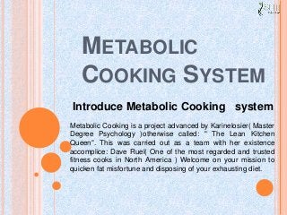 METABOLIC
COOKING SYSTEM
Metabolic Cooking is a project advanced by Karinelosier( Master
Degree Psychology )otherwise called: " The Lean Kitchen
Queen". This was carried out as a team with her existence
accomplice: Dave Ruel( One of the most regarded and trusted
fitness cooks in North America ) Welcome on your mission to
quicken fat misfortune and disposing of your exhausting diet.
Introduce Metabolic Cooking system
 