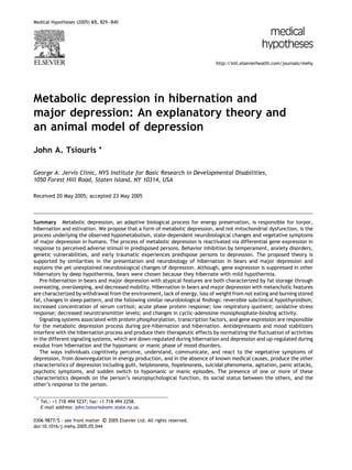 Medical Hypotheses (2005) 65, 829–840




                                                                              http://intl.elsevierhealth.com/journals/mehy




Metabolic depression in hibernation and
major depression: An explanatory theory and
an animal model of depression
John A. Tsiouris              *


George A. Jervis Clinic, NYS Institute for Basic Research in Developmental Disabilities,
1050 Forest Hill Road, Staten Island, NY 10314, USA

Received 20 May 2005; accepted 23 May 2005



Summary Metabolic depression, an adaptive biological process for energy preservation, is responsible for torpor,
hibernation and estivation. We propose that a form of metabolic depression, and not mitochondrial dysfunction, is the
process underlying the observed hypometabolism, state-dependent neurobiological changes and vegetative symptoms
of major depression in humans. The process of metabolic depression is reactivated via differential gene expression in
response to perceived adverse stimuli in predisposed persons. Behavior inhibition by temperament, anxiety disorders,
genetic vulnerabilities, and early traumatic experiences predispose persons to depression. The proposed theory is
supported by similarities in the presentation and neurobiology of hibernation in bears and major depression and
explains the yet unexplained neurobiological changes of depression. Although, gene expression is suppressed in other
hibernators by deep hypothermia, bears were chosen because they hibernate with mild hypothermia.
   Pre-hibernation in bears and major depression with atypical features are both characterized by fat storage through
overeating, oversleeping, and decreased mobility. Hibernation in bears and major depression with melancholic features
are characterized by withdrawal from the environment, lack of energy, loss of weight from not eating and burning stored
fat, changes in sleep pattern, and the following similar neurobiological ﬁndings: reversible subclinical hypothyroidism;
increased concentration of serum cortisol; acute phase protein response; low respiratory quotient; oxidative stress
response; decreased neurotransmitter levels; and changes in cyclic-adenosine monophosphate-binding activity.
   Signaling systems associated with protein phosphorylation, transcription factors, and gene expression are responsible
for the metabolic depression process during pre-hibernation and hibernation. Antidepressants and mood stabilizers
interfere with the hibernation process and produce their therapeutic effects by normalizing the ﬂuctuation of activities
in the different signaling systems, which are down-regulated during hibernation and depression and up-regulated during
exodus from hibernation and the hypomanic or manic phase of mood disorders.
   The ways individuals cognitively perceive, understand, communicate, and react to the vegetative symptoms of
depression, from downregulation in energy production, and in the absence of known medical causes, produce the other
characteristics of depression including guilt, helplessness, hopelessness, suicidal phenomena, agitation, panic attacks,
psychotic symptoms, and sudden switch to hypomanic or manic episodes. The presence of one or more of these
characteristics depends on the person’s neuropsychological function, its social status between the others, and the
other’s response to the person.

 * Tel.: +1 718 494 5237; fax: +1 718 494 2258.
   E-mail address: john.tsiouris@omr.state.ny.us.

                                  
0306-9877/$ - see front matter c 2005 Elsevier Ltd. All rights reserved.
doi:10.1016/j.mehy.2005.05.044
 