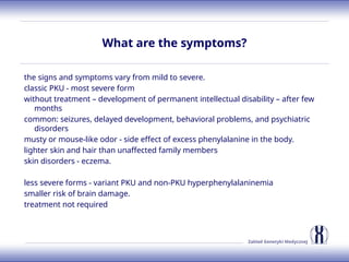 Zakład Genetyki Medycznej
What are the symptoms?
the signs and symptoms vary from mild to severe.
classic PKU - most severe form
without treatment – development of permanent intellectual disability – after few
months
common: seizures, delayed development, behavioral problems, and psychiatric
disorders
musty or mouse-like odor - side effect of excess phenylalanine in the body.
lighter skin and hair than unaffected family members
skin disorders - eczema.
less severe forms - variant PKU and non-PKU hyperphenylalaninemia
smaller risk of brain damage.
treatment not required
 