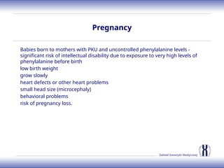 Zakład Genetyki Medycznej
Pregnancy
Babies born to mothers with PKU and uncontrolled phenylalanine levels -
significant risk of intellectual disability due to exposure to very high levels of
phenylalanine before birth
low birth weight
grow slowly
heart defects or other heart problems
small head size (microcephaly)
behavioral problems
risk of pregnancy loss.
 