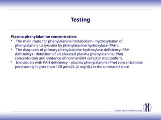 Zakład Genetyki Medycznej
Testing
Plasma phenylalanine concentration:
• The main route for phenylalanine metabolism - hydroxylation of
phenylalanine to tyrosine by phenylalanine hydroxylase (PAH).
• The diagnosis of primary phenylalanine hydroxylase deficiency (PAH
deficiency) - detection of an elevated plasma phenylalanine (Phe)
concentration and evidence of normal BH4 cofactor metabolism.
• Individuals with PAH deficiency - plasma phenylalanine (Phe) concentrations
persistently higher than 120 µmol/L (2 mg/dL) in the untreated state
 