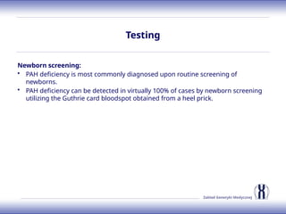 Zakład Genetyki Medycznej
Testing
Newborn screening:
• PAH deficiency is most commonly diagnosed upon routine screening of
newborns.
• PAH deficiency can be detected in virtually 100% of cases by newborn screening
utilizing the Guthrie card bloodspot obtained from a heel prick.
 