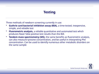 Zakład Genetyki Medycznej
Testing
Three methods of newborn screening currently in use:
• Guthrie card bacterial inhibition assay (BIA), a time-tested, inexpensive,
simple, and reliable test
• Fluorometric analysis, a reliable quantitative and automated test which
produces fewer false positive test results than the BIA
• Tandem mass spectrometry (MS), the same benefits as fluorometric analysis,
can also measure tyrosine concentration, and be useful in interpreting Phe
concentration. Can be used to identify numerous other metabolic disorders on
the same sample
 