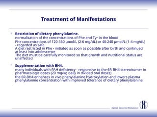 Zakład Genetyki Medycznej
Treatment of Manifestations
• Restriction of dietary phenylalanine.
normalization of the concentrations of Phe and Tyr in the blood
Phe concentrations of 120-360 µmol/L (2-6 mg/dL) or 40-240 µmol/L (1-4 mg/dL)
- regarded as safe.
A diet restricted in Phe - initiated as soon as possible after birth and continued
at least into adolescence
The diet must be carefully monitored so that growth and nutritional status are
unaffected
• Supplementation with BH4.
many individuals with PAH deficiency - responsive to the 6R-BH4 stereoisomer in
pharmacologic doses (20 mg/kg daily in divided oral doses)
the 6R-BH4 enhances in vivo phenylalanine hydroxylation and lowers plasma
phenylalanine concentration with improved tolerance of dietary phenylalanine
 
