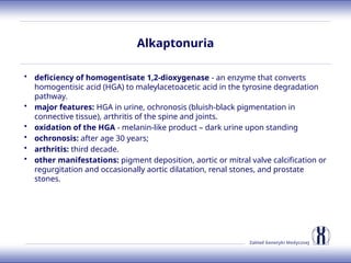 Zakład Genetyki Medycznej
Alkaptonuria
• deficiency of homogentisate 1,2-dioxygenase - an enzyme that converts
homogentisic acid (HGA) to maleylacetoacetic acid in the tyrosine degradation
pathway.
• major features: HGA in urine, ochronosis (bluish-black pigmentation in
connective tissue), arthritis of the spine and joints.
• oxidation of the HGA - melanin-like product – dark urine upon standing
• ochronosis: after age 30 years;
• arthritis: third decade.
• other manifestations: pigment deposition, aortic or mitral valve calcification or
regurgitation and occasionally aortic dilatation, renal stones, and prostate
stones.
 