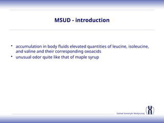 Zakład Genetyki Medycznej
MSUD - introduction
• accumulation in body fluids elevated quantities of leucine, isoleucine,
and valine and their corresponding oxoacids
• unusual odor quite like that of maple syrup
 