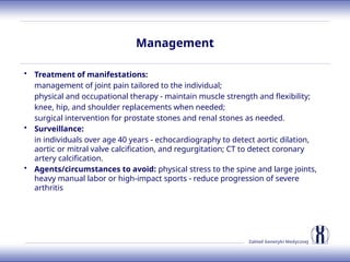 Zakład Genetyki Medycznej
Management
• Treatment of manifestations:
management of joint pain tailored to the individual;
physical and occupational therapy - maintain muscle strength and flexibility;
knee, hip, and shoulder replacements when needed;
surgical intervention for prostate stones and renal stones as needed.
• Surveillance:
in individuals over age 40 years - echocardiography to detect aortic dilation,
aortic or mitral valve calcification, and regurgitation; CT to detect coronary
artery calcification.
• Agents/circumstances to avoid: physical stress to the spine and large joints,
heavy manual labor or high-impact sports - reduce progression of severe
arthritis
 