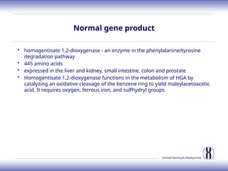 Zakład Genetyki Medycznej
Normal gene product
• homogentisate 1,2-dioxygenase - an enzyme in the phenylalanine/tyrosine
degradation pathway
• 445 amino acids
• expressed in the liver and kidney, small intestine, colon and prostate
• Homogentisate 1,2-dioxygenase functions in the metabolism of HGA by
catalyzing an oxidative cleavage of the benzene ring to yield maleylacetoacetic
acid. It requires oxygen, ferrous iron, and sulfhydryl groups
 