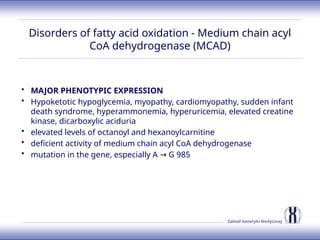 Zakład Genetyki Medycznej
Disorders of fatty acid oxidation - Medium chain acyl
CoA dehydrogenase (MCAD)
• MAJOR PHENOTYPIC EXPRESSION
• Hypoketotic hypoglycemia, myopathy, cardiomyopathy, sudden infant
death syndrome, hyperammonemia, hyperuricemia, elevated creatine
kinase, dicarboxylic aciduria
• elevated levels of octanoyl and hexanoylcarnitine
• deficient activity of medium chain acyl CoA dehydrogenase
• mutation in the gene, especially A G 985
→
 