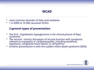 Zakład Genetyki Medycznej
MCAD
• most common disorder of fatty acid oxidation
• 1 in 6000 to 10 000 caucasian births
2 general types of presentation:
• The first - hypoketotic hypoglycemia is the clinical picture of Reye
syndrome
• The second - chronic disruption of muscle function with symptoms
relevant to myopathy or cardiomyopathy, including weakness,
hypotonia, congestive heart failure, or arrhythmia
• Another presentation is with the sudden infant death syndrome (SIDS)
 