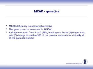 Zakład Genetyki Medycznej
MCAD - genetics
• MCAD deficiency is autosomal recessive
• The gene is on chromosome 1 - ACADM
• A single mutation from A to G (985), leading to a lysine (K) to glutamic
acid (E) change in residue 329 of the protein, accounts for virtually all
of the patients studied.
 