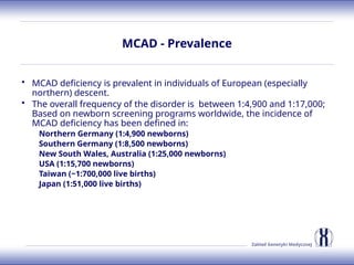 Zakład Genetyki Medycznej
MCAD - Prevalence
• MCAD deficiency is prevalent in individuals of European (especially
northern) descent.
• The overall frequency of the disorder is between 1:4,900 and 1:17,000;
Based on newborn screening programs worldwide, the incidence of
MCAD deficiency has been defined in:
Northern Germany (1:4,900 newborns)
Southern Germany (1:8,500 newborns)
New South Wales, Australia (1:25,000 newborns)
USA (1:15,700 newborns)
Taiwan (~1:700,000 live births)
Japan (1:51,000 live births)
 