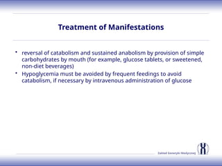 Zakład Genetyki Medycznej
Treatment of Manifestations
• reversal of catabolism and sustained anabolism by provision of simple
carbohydrates by mouth (for example, glucose tablets, or sweetened,
non-diet beverages)
• Hypoglycemia must be avoided by frequent feedings to avoid
catabolism, if necessary by intravenous administration of glucose
 