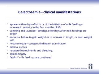 Zakład Genetyki Medycznej
Galactosemia - clinical manifestations
• appear within days of birth or of the initiation of milk feedings -
increase in severity in the first months of life
• vomiting and jaundice - develop a few days after milk feedings are
begun
• anorexia, failure to gain weight or to increase in length, or even weight
loss
• hepatomegaly - constant finding on examination
• edema, ascites
• hypoprothrombinemia and bleeding.
• splenomegaly
• fatal - if milk feedings are continued
 