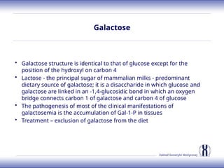 Zakład Genetyki Medycznej
Galactose
• Galactose structure is identical to that of glucose except for the
position of the hydroxyl on carbon 4
• Lactose - the principal sugar of mammalian milks - predominant
dietary source of galactose; it is a disaccharide in which glucose and
galactose are linked in an -1,4-glucosidic bond in which an oxygen
bridge connects carbon 1 of galactose and carbon 4 of glucose
• The pathogenesis of most of the clinical manifestations of
galactosemia is the accumulation of Gal-1-P in tissues
• Treatment – exclusion of galactose from the diet
 