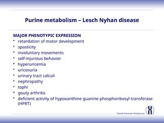 Zakład Genetyki Medycznej
Purine metabolism – Lesch Nyhan disease
MAJOR PHENOTYPIC EXPRESSION
• retardation of motor development
• spasticity
• involuntary movements
• self-injurious behavior
• hyperuricemia
• uricosuria
• urinary tract calculi
• nephropathy
• tophi
• gouty arthritis
• deficient activity of hypoxanthine guanine phosphoribosyl transferase
(HPRT)
 