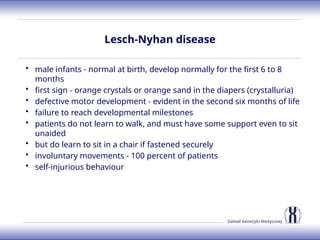 Zakład Genetyki Medycznej
Lesch-Nyhan disease
• male infants - normal at birth, develop normally for the first 6 to 8
months
• first sign - orange crystals or orange sand in the diapers (crystalluria)
• defective motor development - evident in the second six months of life
• failure to reach developmental milestones
• patients do not learn to walk, and must have some support even to sit
unaided
• but do learn to sit in a chair if fastened securely
• involuntary movements - 100 percent of patients
• self-injurious behaviour
 