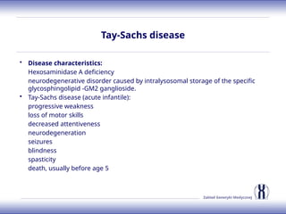 Zakład Genetyki Medycznej
Tay-Sachs disease
• Disease characteristics:
Hexosaminidase A deficiency
neurodegenerative disorder caused by intralysosomal storage of the specific
glycosphingolipid -GM2 ganglioside.
• Tay-Sachs disease (acute infantile):
progressive weakness
loss of motor skills
decreased attentiveness
neurodegeneration
seizures
blindness
spasticity
death, usually before age 5
 