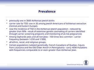 Zakład Genetyki Medycznej
Prevalence
• previously one in 3600 Ashkenazi Jewish births
• carrier rate for TSD: one in 30 among Jewish Americans of Ashkenazi extraction
(Central and Eastern Europe).
• now the incidence of TSD in the Ashkenazi Jewish population - reduced by
greater than 90% - result of extensive genetic counseling of carriers identified
through carrier screening programs and monitoring of at-risk pregnancies
• Among Sephardic Jews and all non-Jews - 100 times less common - carrier
frequency (between 1/250 and 1/300)
• all ethnic, racial, and religious groups.
• Certain populations isolated genetically: French Canadians of Quebec, Cajuns
from Louisiana and the Old Order Amish in Pennsylvania - carry HEXA mutations
with frequencies comparable to or even greater than Ashkenazi Jews.
 