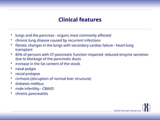 Zakład Genetyki Medycznej
Clinical features
• lungs and the pancreas - organs most commonly affected
• chronic lung disease caused by recurrent infections
• fibrotic changes in the lungs with secondary cardiac failure - heart-lung
transplant
• 85% of persons with CF pancreatic function impaired: reduced enzyme secretion
due to blockage of the pancreatic ducts
• increase in the fat content of the stools
• nasal polyps
• rectal prolapse
• cirrhosis (disruption of normal liver structure)
• diabetes mellitus
• male infertility - CBAVD
• chronic pancreatitis
 