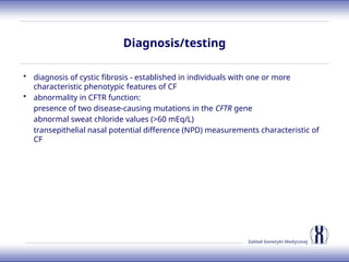 Zakład Genetyki Medycznej
Diagnosis/testing
• diagnosis of cystic fibrosis - established in individuals with one or more
characteristic phenotypic features of CF
• abnormality in CFTR function:
presence of two disease-causing mutations in the CFTR gene
abnormal sweat chloride values (>60 mEq/L)
transepithelial nasal potential difference (NPD) measurements characteristic of
CF
 