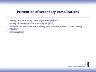 Zakład Genetyki Medycznej
Prevention of secondary complications
• airway clearance using chest physiotherapy (CPT)
• variety of airway clearance techniques (ACTs)
• antibiotics to eradicate initial airway infection and prevent chronic airway
infection
• immunizations
 