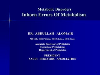 Metabolic Disorders
Inborn Errors Of Metabolism
1
DR. ABDULLAH ALOMAIR
MB ChB, MRCP (Edin), FRCP (Edin.), DCH (Glas.)
Associate Professor of Pediatrics
Consultant Pediatrician
Department of Pediatrics
PRESIDENT
SAUDI PEDIATRIC ASSOCIATION
 
