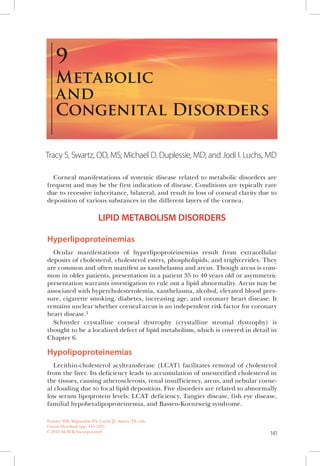 141
Corneal manifestations of systemic disease related to metabolic disorders are
frequent and may be the first indication of disease. Conditions are typically rare
due to recessive inheritance, bilateral, and result in loss of corneal clarity due to
deposition of various substances in the different layers of the cornea.
LIPID METABOLISM DISORDERS
Hyperlipoproteinemias
Ocular manifestations of hyperlipoproteinemias result from extracellular
deposits of cholesterol, cholesterol esters, phospholipids, and triglycerides. They
are common and often manifest as xanthelasma and arcus. Though arcus is com-
mon in older patients, presentation in a patient 35 to 40 years old or asymmetric
presentation warrants investigation to rule out a lipid abnormality. Arcus may be
associated with hypercholesterolemia, xanthelasma, alcohol, elevated blood pres-
sure, cigarette smoking, diabetes, increasing age, and coronary heart disease. It
remains unclear whether corneal arcus is an independent risk factor for coronary
heart disease.1
Schnyder crystalline corneal dystrophy (crystalline stromal dystrophy) is
thought to be a localized defect of lipid metabolism, which is covered in detail in
Chapter 6.
Hypolipoproteinemias
Lecithin-cholesterol acyltransferase (LCAT) facilitates removal of cholesterol
from the liver. Its deficiency leads to accumulation of unesterified cholesterol in
the tissues, causing atherosclerosis, renal insufficiency, arcus, and nebular corne-
al clouding due to focal lipid deposition. Five disorders are related to abnormally
low serum lipoprotein levels: LCAT deficiency, Tangier disease, fish eye disease,
familial hypobetalipoproteinemia, and Bassen-Kornzweig syndrome.
METABOLIC
AND
CONGENITAL DISORDERS
9
Tracy S. Swartz, OD, MS; Michael D. Duplessie, MD; and Jodi I. Luchs, MD
Trattler WB, Majmudar PA, Luchs JI, Swartz TS, eds.
Cornea Handbook (pp. 141-162)
© 2010 SLACK Incorporated
 