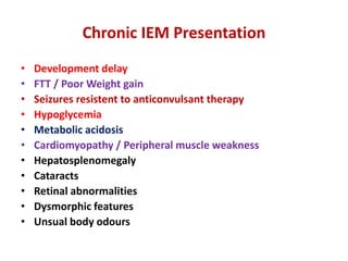 Chronic IEM Presentation
• Development delay
• FTT / Poor Weight gain
• Seizures resistent to anticonvulsant therapy
• Hypoglycemia
• Metabolic acidosis
• Cardiomyopathy / Peripheral muscle weakness
• Hepatosplenomegaly
• Cataracts
• Retinal abnormalities
• Dysmorphic features
• Unsual body odours
 