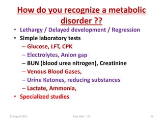 How do you recognize a metabolic
disorder ??
• Lethargy / Delayed development / Regression
• Simple laboratory tests
– Glucose, LFT, CPK
– Electrolytes, Anion gap
– BUN (blood urea nitrogen), Creatinine
– Venous Blood Gases,
– Urine Ketones, reducing substances
– Lactate, Ammonia,
• Specialized studies
15 August 2019 Total slide. 132 36
 