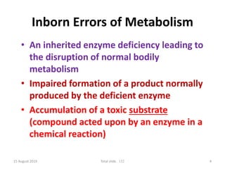 15 August 2019 Total slide. 132 4
Inborn Errors of Metabolism
• An inherited enzyme deficiency leading to
the disruption of normal bodily
metabolism
• Impaired formation of a product normally
produced by the deficient enzyme
• Accumulation of a toxic substrate
(compound acted upon by an enzyme in a
chemical reaction)
 