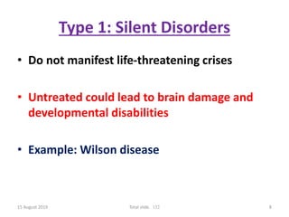Type 1: Silent Disorders
• Do not manifest life-threatening crises
• Untreated could lead to brain damage and
developmental disabilities
• Example: Wilson disease
15 August 2019 Total slide. 132 8
 