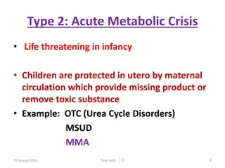 Type 2: Acute Metabolic Crisis
• Life threatening in infancy
• Children are protected in utero by maternal
circulation which provide missing product or
remove toxic substance
• Example: OTC (Urea Cycle Disorders)
MSUD
MMA
15 August 2019 Total slide. 132 9
 