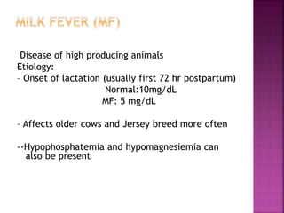 Disease of high producing animals
Etiology:
– Onset of lactation (usually first 72 hr postpartum)
Normal:10mg/dL
MF: 5 mg/dL
– Affects older cows and Jersey breed more often
--Hypophosphatemia and hypomagnesiemia can
also be present
 