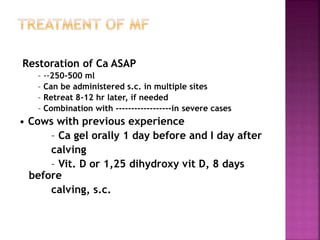 Restoration of Ca ASAP
– --250-500 ml
– Can be administered s.c. in multiple sites
– Retreat 8-12 hr later, if needed
– Combination with ------------------in severe cases
• Cows with previous experience
– Ca gel orally 1 day before and I day after
calving
– Vit. D or 1,25 dihydroxy vit D, 8 days
before
calving, s.c.
 