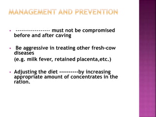  ------------------ must not be compromised
before and after caving
 Be aggressive in treating other fresh-cow
diseases
(e.g. milk fever, retained placenta,etc.)
 Adjusting the diet ----------by increasing
appropriate amount of concentrates in the
ration.
 