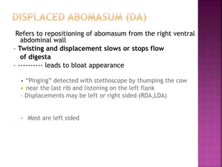 Refers to repositioning of abomasum from the right ventral
abdominal wall
– Twisting and displacement slows or stops flow
of digesta
– ---------- leads to bloat appearance
• “Pinging” detected with stethoscope by thumping the cow
 near the last rib and listening on the left flank
– Displacements may be left or right sided (RDA,LDA)
 Most are left sided
 