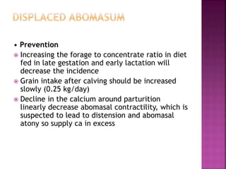 • Prevention
 Increasing the forage to concentrate ratio in diet
fed in late gestation and early lactation will
decrease the incidence
 Grain intake after calving should be increased
slowly (0.25 kg/day)
 Decline in the calcium around parturition
linearly decrease abomasal contractility, which is
suspected to lead to distension and abomasal
atony so supply ca in excess
 