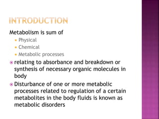 Metabolism is sum of
 Physical
 Chemical
 Metabolic processes
 relating to absorbance and breakdown or
synthesis of necessary organic molecules in
body
 Disturbance of one or more metabolic
processes related to regulation of a certain
metabolites in the body fluids is known as
metabolic disorders
 