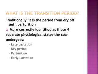 Traditionally it is the period from dry off
until parturition
 More correctly identified as these 4
separate physiological states the cow
undergoes:
– Late Lactation
– Dry period
– Parturition
– Early Lactation
 