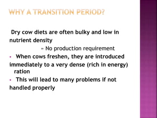 Dry cow diets are often bulky and low in
nutrient density
» No production requirement
 When cows freshen, they are introduced
immediately to a very dense (rich in energy)
ration
 This will lead to many problems if not
handled properly
 