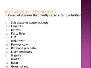  Group of diseases that mostly occur after parturition
i. Sub acute or acute acidosis
ii. Laminitis
iii. Ketosis
iv. Fatty liver
v. LDA
vi. Milk fever
vii. Downer cow
viii. Retained placenta
ix. Liver abscesses
x. Matritis
xi. Mastitis
xii. Bloat
xiii. Grass tetany
 