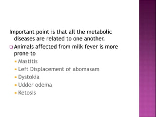 Important point is that all the metabolic
diseases are related to one another.
 Animals affected from milk fever is more
prone to
 Mastitis
 Left Displacement of abomasam
 Dystokia
 Udder odema
 Ketosis
 